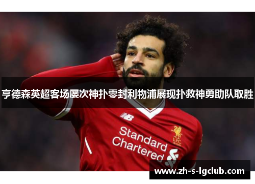亨德森英超客场屡次神扑零封利物浦展现扑救神勇助队取胜