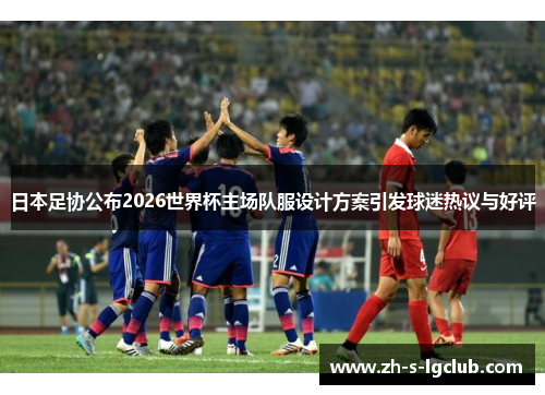 日本足协公布2026世界杯主场队服设计方案引发球迷热议与好评